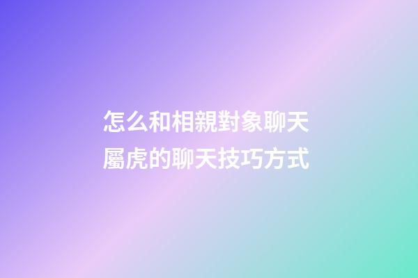 怎么和相親對象聊天 屬虎的聊天技巧方式